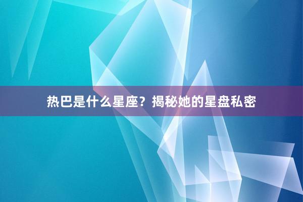 热巴是什么星座？揭秘她的星盘私密