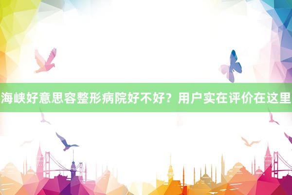 海峡好意思容整形病院好不好？用户实在评价在这里