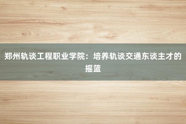 郑州轨谈工程职业学院：培养轨谈交通东谈主才的摇篮