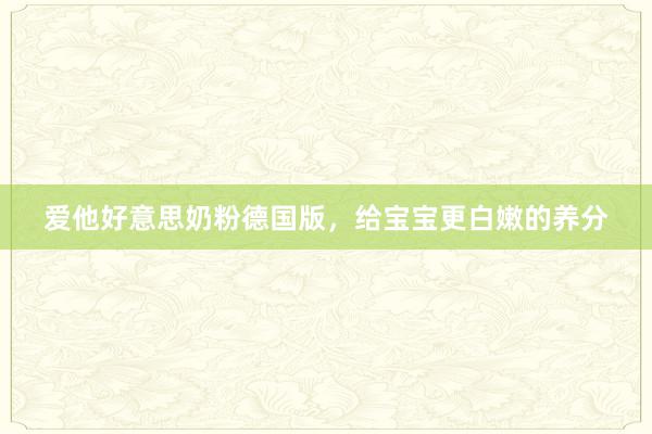 爱他好意思奶粉德国版，给宝宝更白嫩的养分