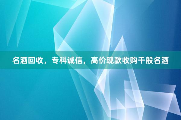 名酒回收，专科诚信，高价现款收购千般名酒