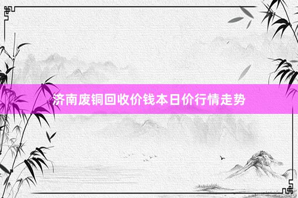 济南废铜回收价钱本日价行情走势
